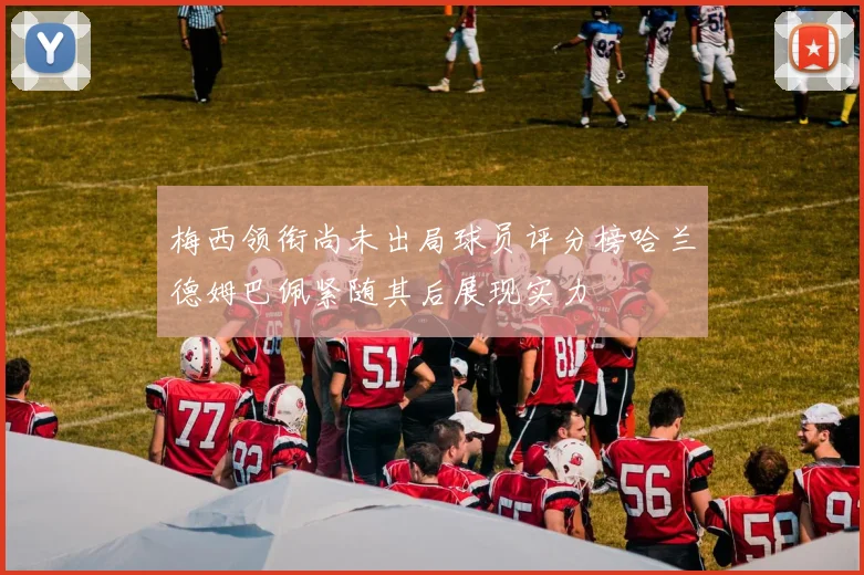 梅西领衔尚未出局球员评分榜哈兰德姆巴佩紧随其后展现实力