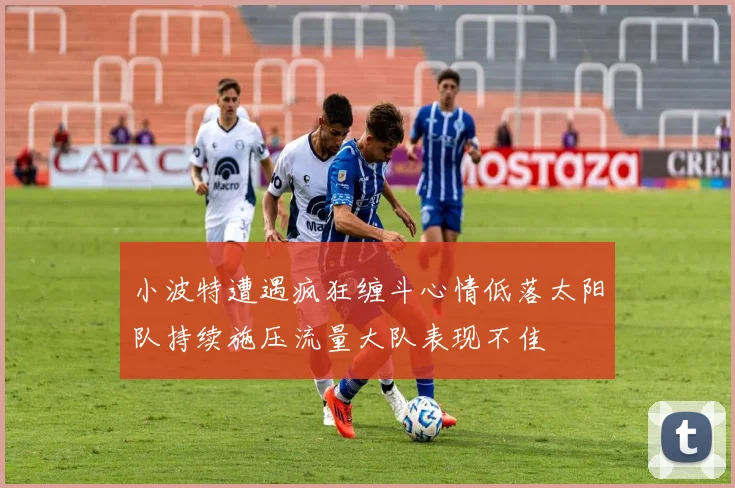 小波特遭遇疯狂缠斗心情低落太阳队持续施压流量大队表现不佳