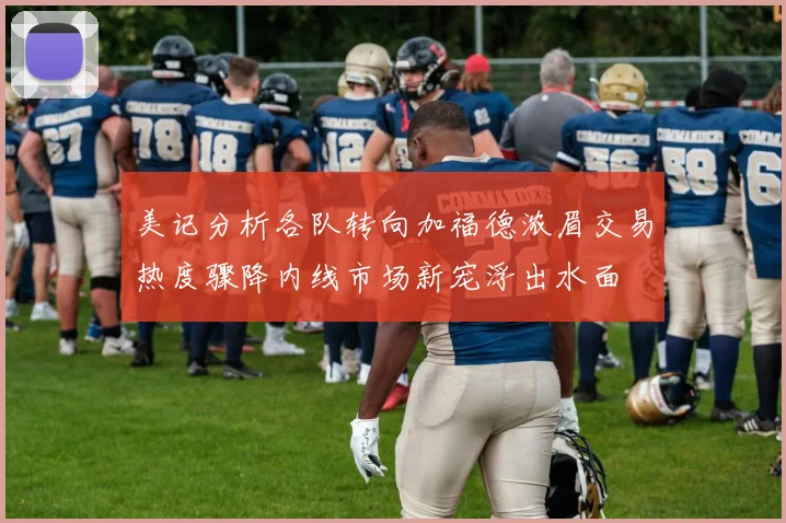 美记分析各队转向加福德浓眉交易热度骤降内线市场新宠浮出水面