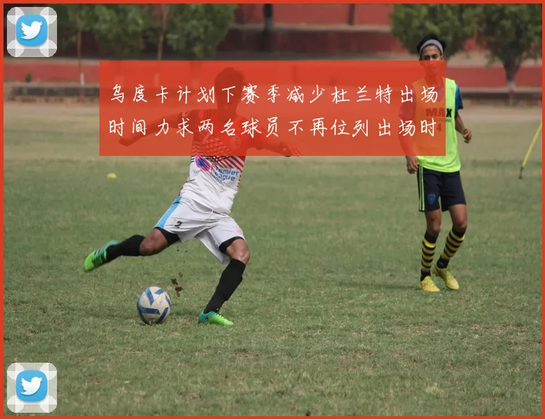 乌度卡计划下赛季减少杜兰特出场时间力求两名球员不再位列出场时间前五