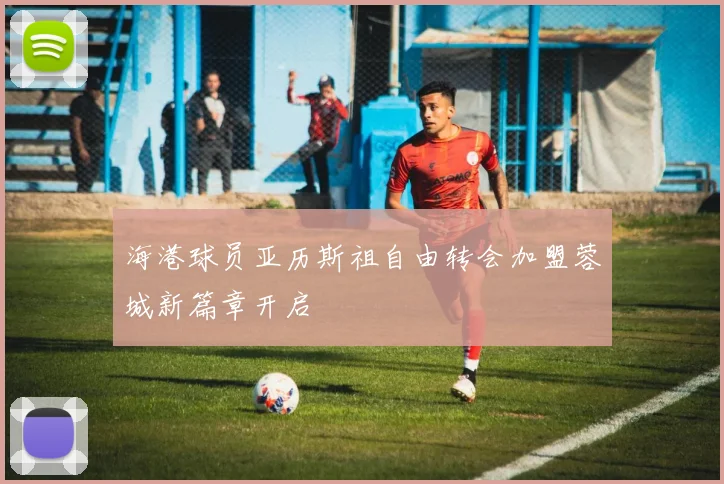 海港球员亚历斯祖自由转会加盟蓉城新篇章开启