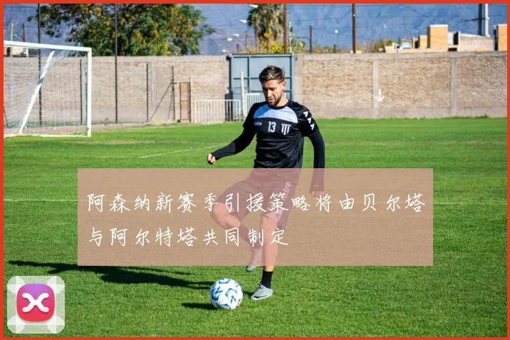 阿森纳新赛季引援策略将由贝尔塔与阿尔特塔共同制定
