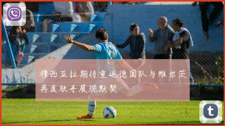 穆西亚拉期待重返德国队与维尔茨再度联手展现默契