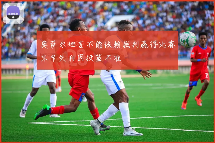 奥萨尔坦言不能依赖裁判赢得比赛末节失利因投篮不准