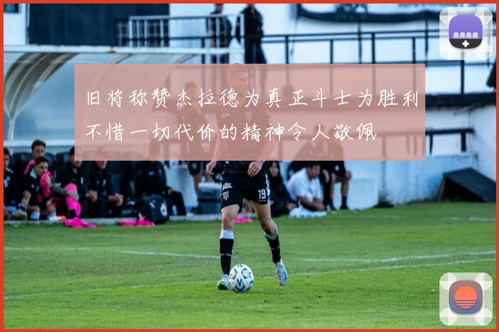 旧将称赞杰拉德为真正斗士为胜利不惜一切代价的精神令人敬佩
