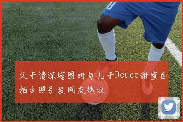 父子情深塔图姆与儿子Deuce甜蜜自拍合照引发网友热议