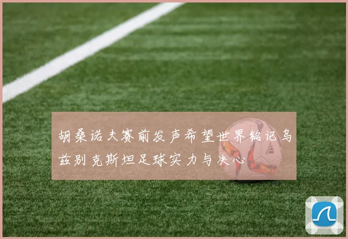 胡桑诺夫赛前发声希望世界铭记乌兹别克斯坦足球实力与决心