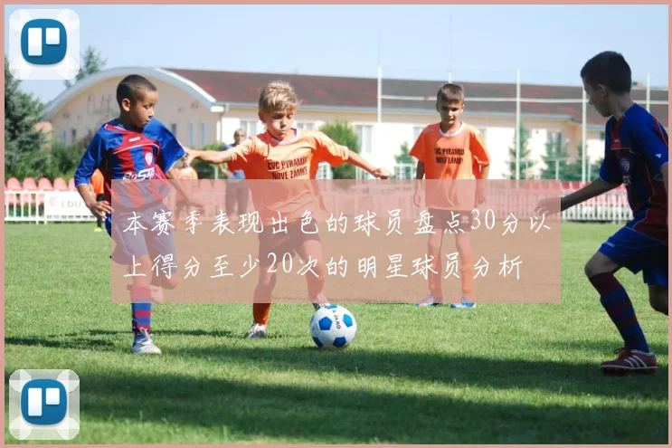 本赛季表现出色的球员盘点30分以上得分至少20次的明星球员分析