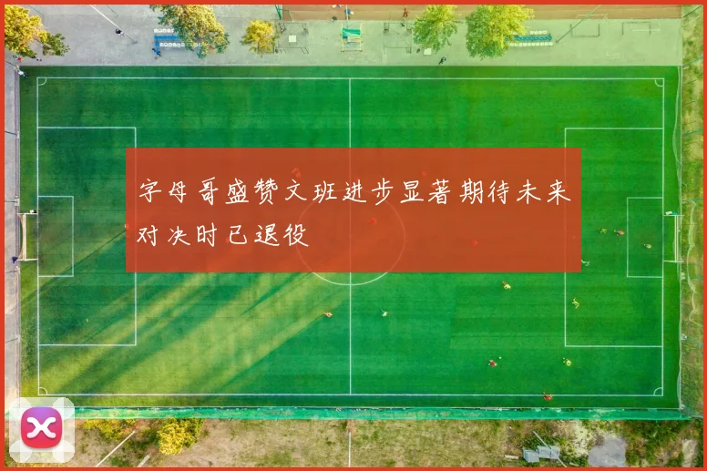 字母哥盛赞文班进步显著期待未来对决时已退役