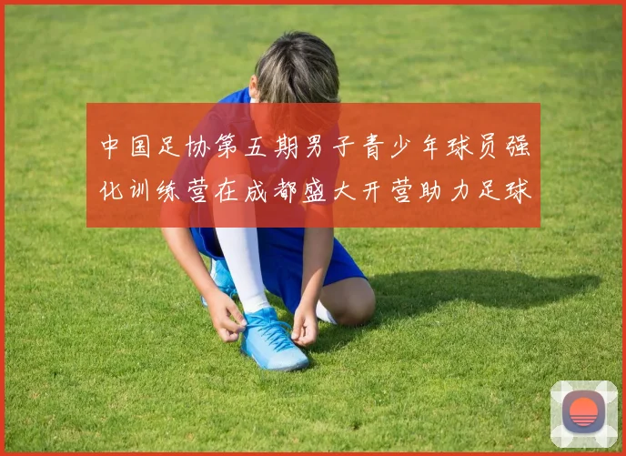 中国足协第五期男子青少年球员强化训练营在成都盛大开营助力足球未来发展