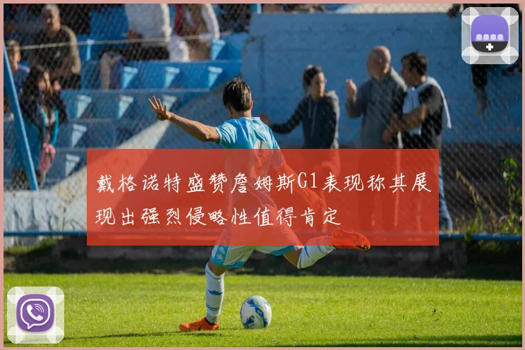 戴格诺特盛赞詹姆斯G1表现称其展现出强烈侵略性值得肯定