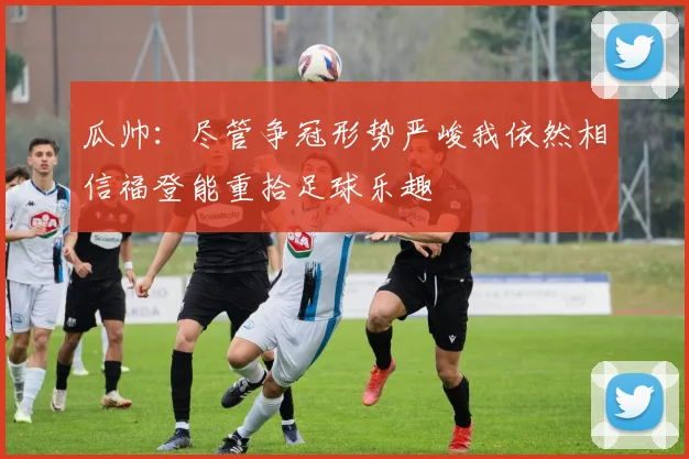 瓜帅：尽管争冠形势严峻我依然相信福登能重拾足球乐趣