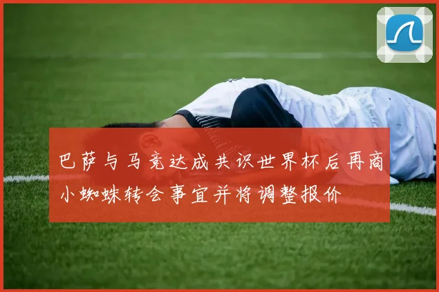 巴萨与马竞达成共识世界杯后再商小蜘蛛转会事宜并将调整报价