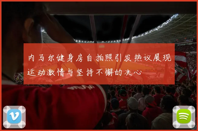 内马尔健身房自拍照引发热议展现运动激情与坚持不懈的决心